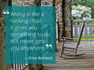 Try to remember: “Worry is like a rocking chair: it gives you something to do but never gets you anywhere.” ― Erma Bombeck